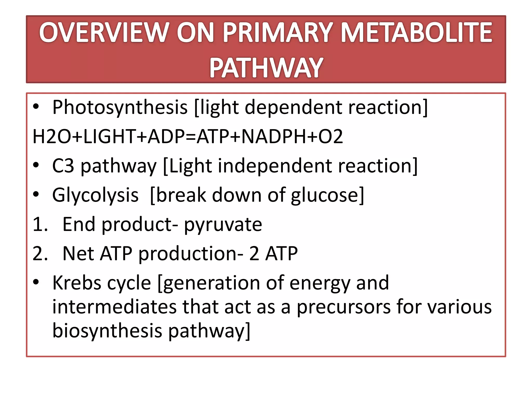 • Photosynthesis [light dependent reaction]
H2O+LIGHT+ADP=ATP+NADPH+O2
• C3 pathway [Light independent reaction]
• Glycolysis [break down of glucose]
1. End product- pyruvate
2. Net ATP production- 2 ATP
• Krebs cycle [generation of energy and
intermediates that act as a precursors for various
biosynthesis pathway]
 
