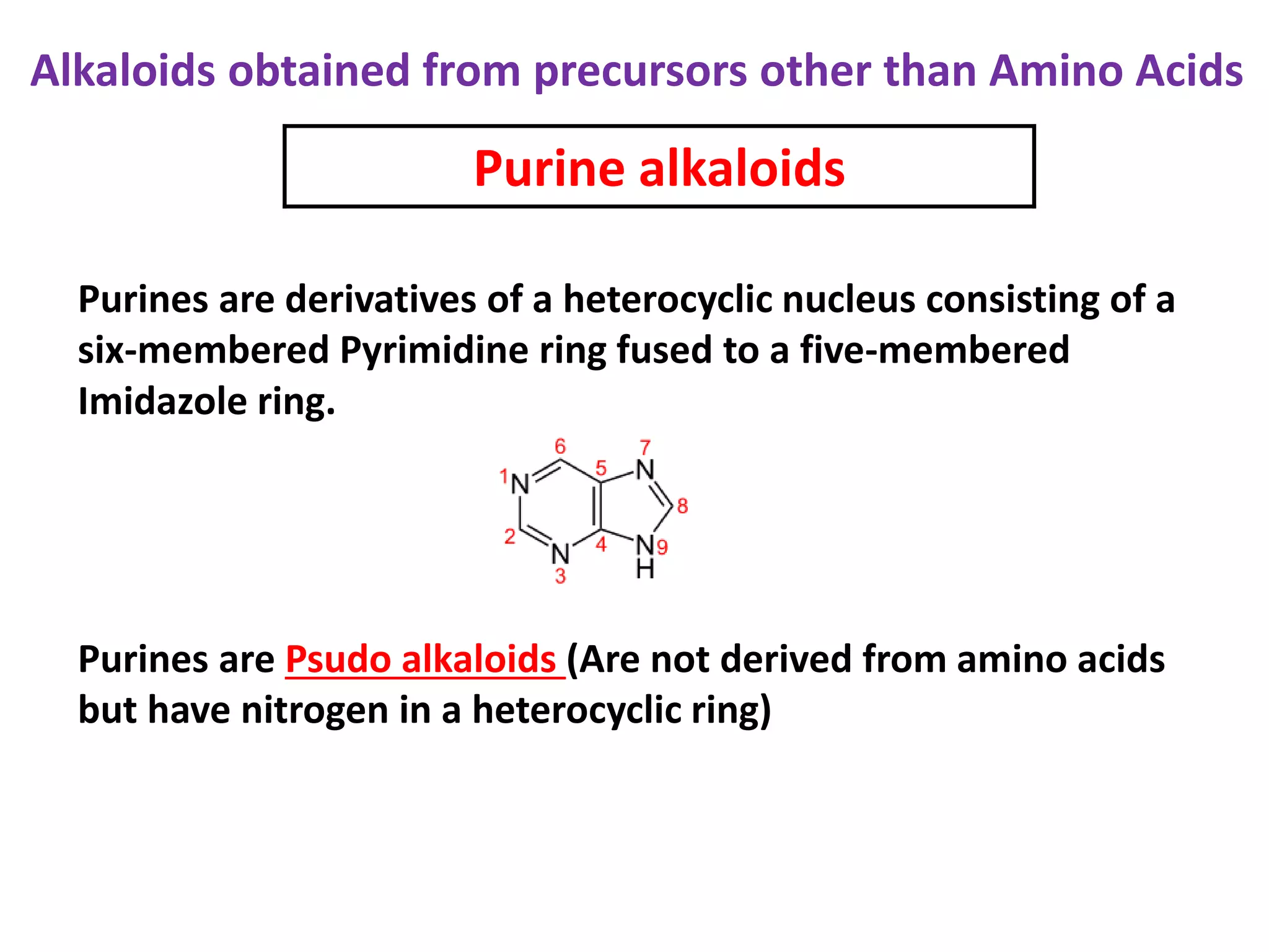 Alkaloids obtained from precursors other than Amino Acids 
Purine alkaloids 
Purines are derivatives of a heterocyclic nucleus consisting of a 
six-membered Pyrimidine ring fused to a five-membered 
Imidazole ring. 
Purines are Psudo alkaloids (Are not derived from amino acids 
but have nitrogen in a heterocyclic ring) 
 