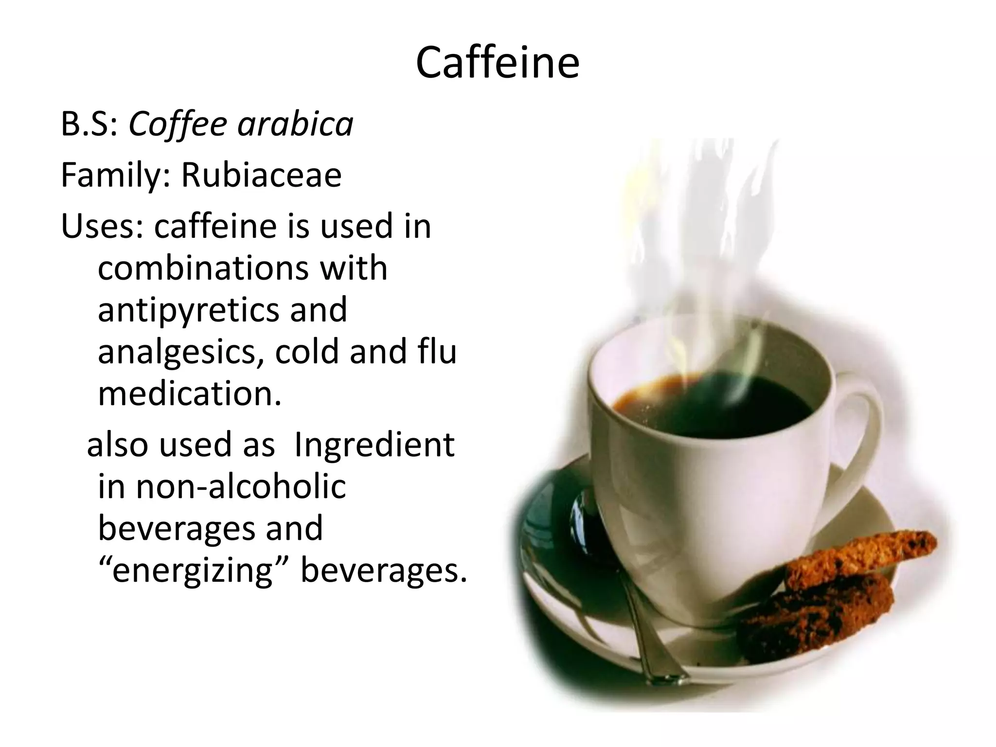Caffeine 
B.S: Coffee arabica 
Family: Rubiaceae 
Uses: caffeine is used in 
combinations with 
antipyretics and 
analgesics, cold and flu 
medication. 
also used as Ingredient 
in non-alcoholic 
beverages and 
“energizing” beverages. 
 