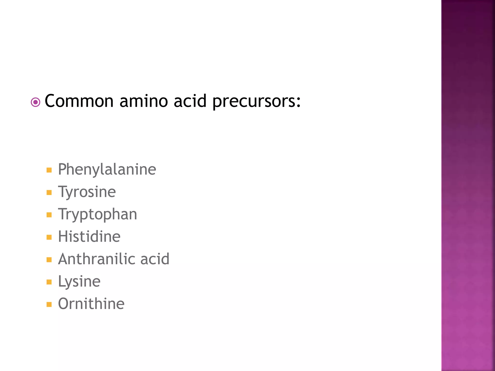  Common amino acid precursors: 
 Phenylalanine 
 Tyrosine 
 Tryptophan 
 Histidine 
 Anthranilic acid 
 Lysine 
 Ornithine 
 