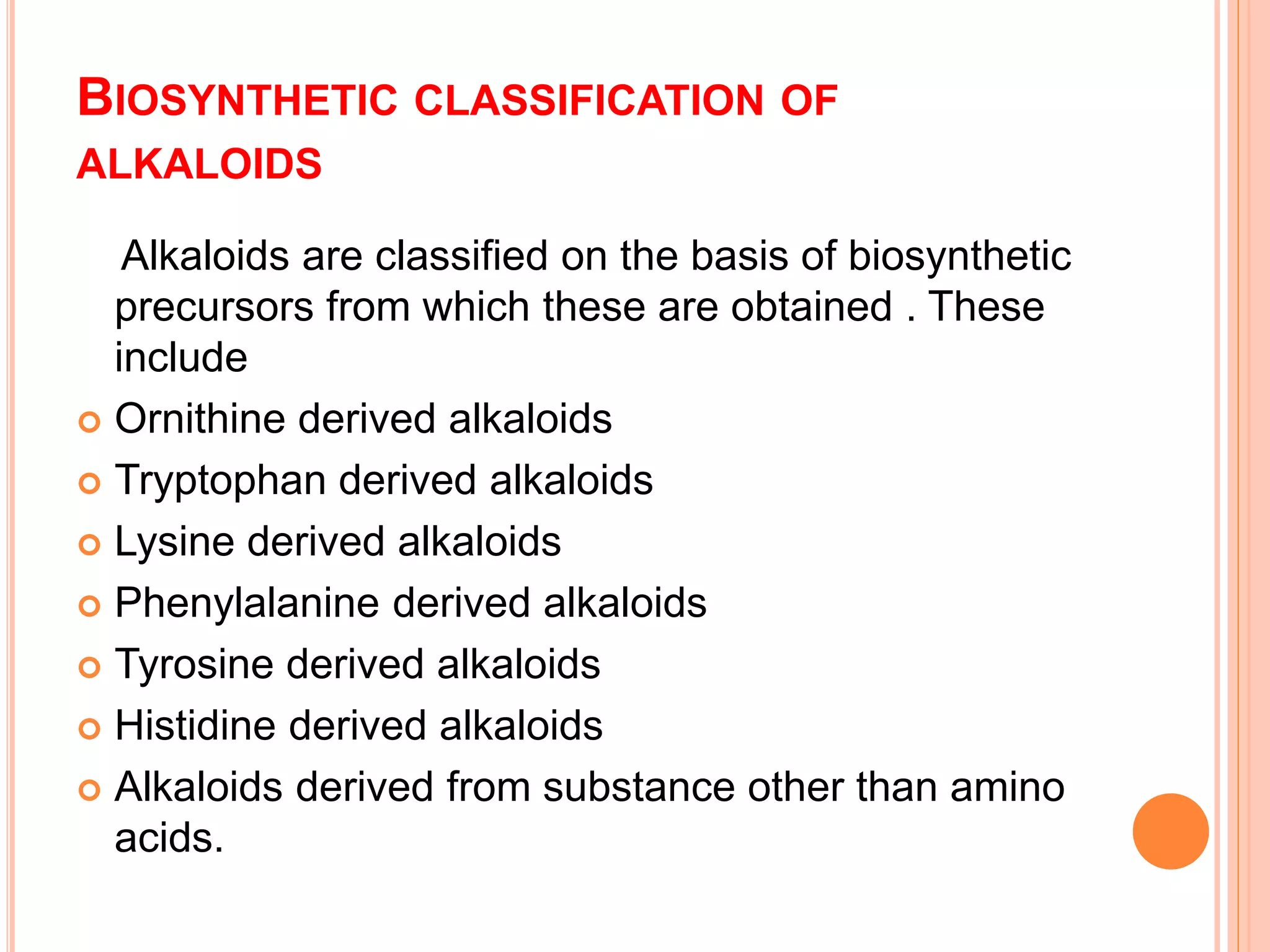 BIOSYNTHETIC CLASSIFICATION OF 
ALKALOIDS 
Alkaloids are classified on the basis of biosynthetic 
precursors from which these are obtained . These 
include 
 Ornithine derived alkaloids 
 Tryptophan derived alkaloids 
 Lysine derived alkaloids 
 Phenylalanine derived alkaloids 
 Tyrosine derived alkaloids 
 Histidine derived alkaloids 
 Alkaloids derived from substance other than amino 
acids. 
 