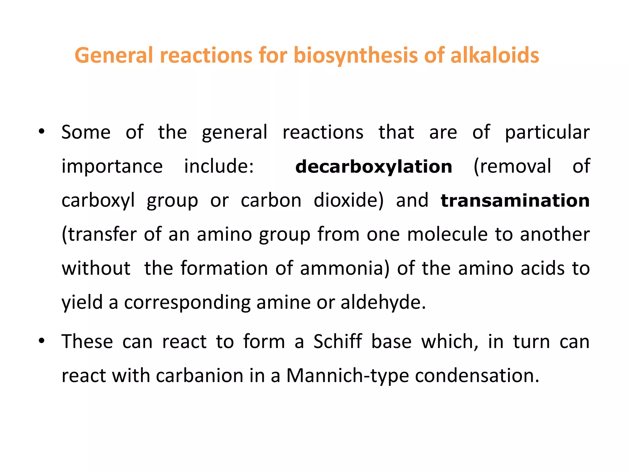 General reactions for biosynthesis of alkaloids 
• Some of the general reactions that are of particular 
importance include: decarboxylation (removal of 
carboxyl group or carbon dioxide) and transamination 
(transfer of an amino group from one molecule to another 
without the formation of ammonia) of the amino acids to 
yield a corresponding amine or aldehyde. 
• These can react to form a Schiff base which, in turn can 
react with carbanion in a Mannich-type condensation. 
 