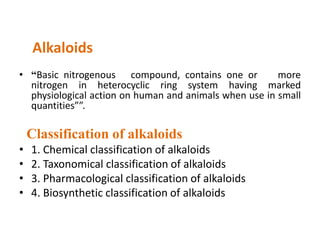 Alkaloids 
• “Basic nitrogenous compound, contains one or more 
nitrogen in heterocyclic ring system having marked 
physiological action on human and animals when use in small 
quantities””. 
Classification of alkaloids 
• 1. Chemical classification of alkaloids 
• 2. Taxonomical classification of alkaloids 
• 3. Pharmacological classification of alkaloids 
• 4. Biosynthetic classification of alkaloids 
 