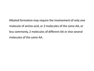 Alkaloid formation may require the involvement of only one 
molecule of amino acid, or 2 molecules of the same AA, or 
less commonly, 2 molecules of different AA or else several 
molecules of the same AA. 
 