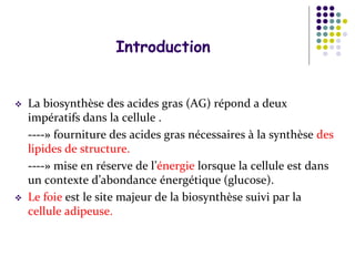 Introduction
 La biosynthèse des acides gras (AG) répond a deux
impératifs dans la cellule .
----» fourniture des acides gras nécessaires à la synthèse des
lipides de structure.
----» mise en réserve de l’énergie lorsque la cellule est dans
un contexte d’abondance énergétique (glucose).
 Le foie est le site majeur de la biosynthèse suivi par la
cellule adipeuse.
 