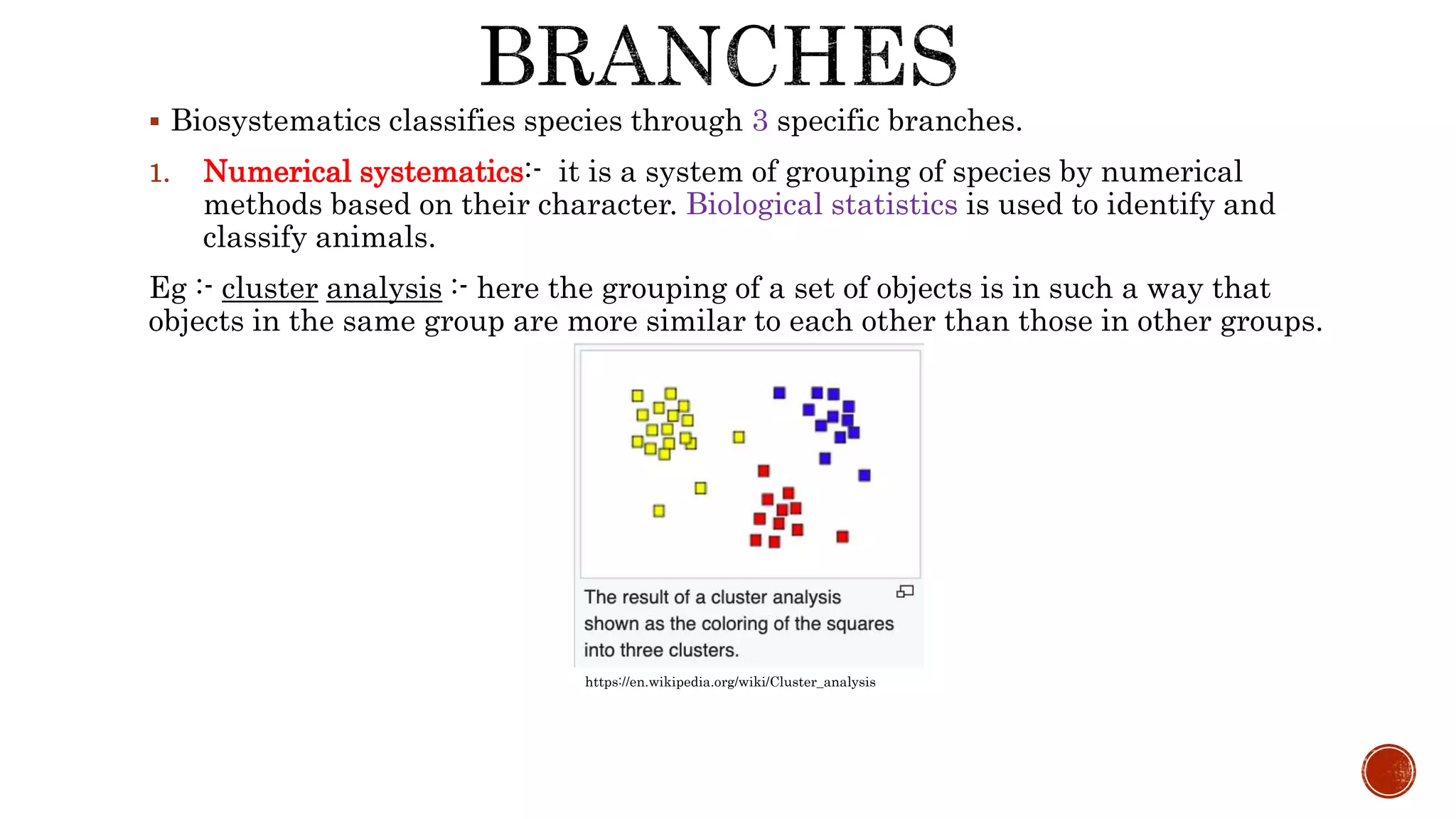  Biosystematics classifies species through 3 specific branches.
1. Numerical systematics:- it is a system of grouping of species by numerical
methods based on their character. Biological statistics is used to identify and
classify animals.
Eg :- cluster analysis :- here the grouping of a set of objects is in such a way that
objects in the same group are more similar to each other than those in other groups.
https://en.wikipedia.org/wiki/Cluster_analysis
 