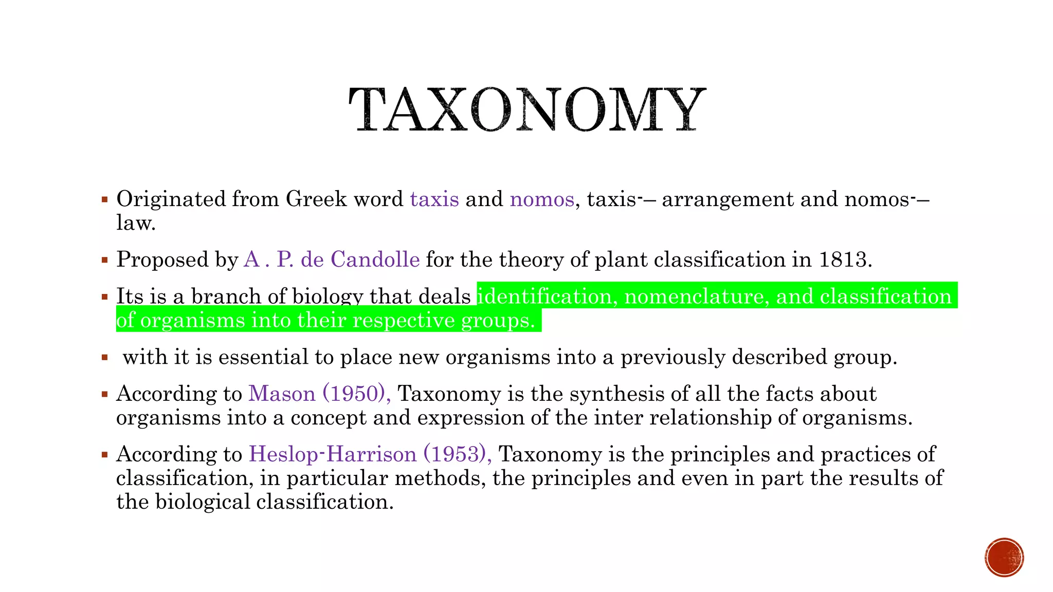  Originated from Greek word taxis and nomos, taxis-– arrangement and nomos-–
law.
 Proposed by A . P. de Candolle for the theory of plant classification in 1813.
 Its is a branch of biology that deals identification, nomenclature, and classification
of organisms into their respective groups.
 with it is essential to place new organisms into a previously described group.
 According to Mason (1950), Taxonomy is the synthesis of all the facts about
organisms into a concept and expression of the inter relationship of organisms.
 According to Heslop-Harrison (1953), Taxonomy is the principles and practices of
classification, in particular methods, the principles and even in part the results of
the biological classification.
 