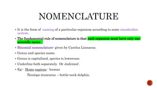  It is the form of naming of a particular organism according to some standardize
system.
 The fundamental rule of nomenclature is that each organism must have only one
scientific name.
 Binomial nomenclature- given by Carolus Linnaeus.
 Genus and species name.
 Genus is capitalized, species is lowercase.
 Underline both separately. Or italicized .
 Eg:- Homo sapiens - human
Tursiops truncatus. – bottle-neck dolphin.
 