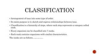  Arrangement of taxa into some type of order.
 Its main purpose is to sketch and express relationships between taxa.
 Classification is a hierarchy of steps, where each step represents a category called
rank.
 Every organism can be classified into 7 ranks.
 Each rank contains organisms with similar characteristics.
The ranks are as follows……………
 