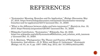  “Systematics: Meaning, Branches and Its Application,” Biology Discussion, May
27, 2016. https://www.biologydiscussion.com/animals-2/systematics-meaning-
branches-and-its-application/32374 (accessed Dec. 31, 2020).
 “What is the difference between alpha and beta taxonomys?,” Brainly.in, Jun. 19,
2018. https://brainly.in/question/4261907 (accessed Dec. 31, 2020).
 Wikipedia Contributors, “Systematics,” Wikipedia, Sep. 22, 2020.
https://en.wikipedia.org/wiki/Systematics#Definition_and_relation_with_taxonom
y (accessed Dec. 31, 2020).
 D. A. Morrison, “Phylogenetics: The Theory and Practice of Phylogenetic
Systematics, 2nd edition.—E. O. Wiley and Bruce S. Lieberman,” Systematic
Biology, vol. 61, no. 6, pp. 1087–1088, Aug. 2012, doi: 10.1093/sysbio/sys065.
 