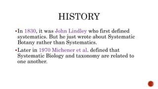 In 1830, it was John Lindley who first defined
systematics. But he just wrote about Systematic
Botany rather than Systematics.
Later in 1970 Michener et al. defined that
Systematic Biology and taxonomy are related to
one another.
 