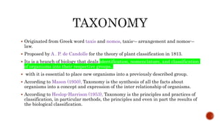  Originated from Greek word taxis and nomos, taxis-– arrangement and nomos-–
law.
 Proposed by A . P. de Candolle for the theory of plant classification in 1813.
 Its is a branch of biology that deals identification, nomenclature, and classification
of organisms into their respective groups.
 with it is essential to place new organisms into a previously described group.
 According to Mason (1950), Taxonomy is the synthesis of all the facts about
organisms into a concept and expression of the inter relationship of organisms.
 According to Heslop-Harrison (1953), Taxonomy is the principles and practices of
classification, in particular methods, the principles and even in part the results of
the biological classification.
 