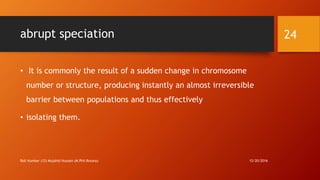 abrupt speciation
• It is commonly the result of a sudden change in chromosome
number or structure, producing instantly an almost irreversible
barrier between populations and thus effectively
• isolating them.
12/20/2016Roll Number (12) Mujahid Hussain (M.Phil Botany)
24
 