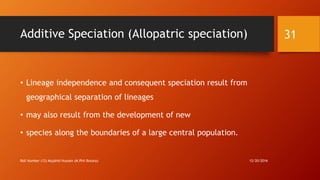 Additive Speciation (Allopatric speciation)
• Lineage independence and consequent speciation result from
geographical separation of lineages
• may also result from the development of new
• species along the boundaries of a large central population.
12/20/2016Roll Number (12) Mujahid Hussain (M.Phil Botany)
31
 