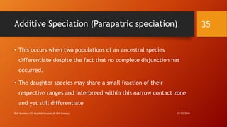 Additive Speciation (Parapatric speciation)
• This occurs when two populations of an ancestral species
differentiate despite the fact that no complete disjunction has
occurred.
• The daughter species may share a small fraction of their
respective ranges and interbreed within this narrow contact zone
and yet still differentiate
12/20/2016Roll Number (12) Mujahid Hussain (M.Phil Botany)
35
 