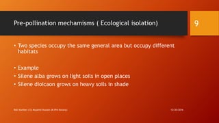 Pre-pollination mechamisms ( Ecological isolation)
• Two species occupy the same general area but occupy different
habitats
• Example
• Silene alba grows on light soils in open places
• Silene dioicaon grows on heavy soils in shade
12/20/2016Roll Number (12) Mujahid Hussain (M.Phil Botany)
9
 