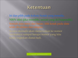  Isi dan pilih pada kolom/kotak yang tersedia
 NISN diisi (jika memiliki, sesuai yang di Puspendik).
 Setelah data terisi dan benar, klik kotak pada data
telah divalidasi dan simpan.
 Secara otomatis akan meneruskan ke nomor
berikutnya sampai berapa nomor yang kita
ketik/inginkan diatas tadi.
Copyrigh: kokodikpora2012
 