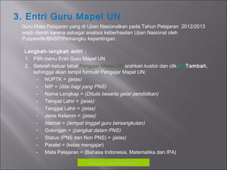 3. Entri Guru Mapel UN
Guru Mata Pelajaran yang di Ujian Nasionalkan pada Tahun Pelajaran 2012/2013
wajib dientri karena sebagai analisis keberhasilan Ujian Nasional oleh
Puspendik/BNSP/Pemangku kepentingan.
Langkah-langkah entri :
1. Pilih menu Entri Guru Mapel UN
2. Setelah keluar tabel Pengajar Mapel UN arahkan kustor dan clik (+)Tambah,
sehingga akan tampil formulir Pengajar Mapel UN;
- NUPTK = (jelas)
- NIP = (diisi bagi yang PNS)
- Nama Lengkap = (Ditulis beserta gelar pendidikan)
- Tempat Lahir = (jelas)
- Tanggal Lahir = (jelas)
- Jenis Kelamin = (jelas)
- Alamat = (tempat tinggal guru bersangkutan)
- Golongan = (pangkat dalam PNS)
- Status (PNS dan Non PNS) = (jelas)
- Paralel = (kelas mengajar)
- Mata Pelajaran = (Bahasa Indonesia, Matematika dan IPA)
Copyrigh: kokodikpora2012
 