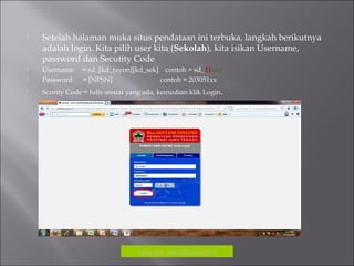  Setelah halaman muka situs pendataan ini terbuka, langkah berikutnya
adalah login. Kita pilih user kita (Sekolah), kita isikan Username,
password dan Secutity Code
 Username = sd_[kd_rayon][kd_sek] contoh = sd_11xxx
 Password = [NPSN] contoh = 203051xx
 Scurity Code = tulis sesuai yang ada, kemudian klik Login.
Copyrigh: kokodikpora2012
 