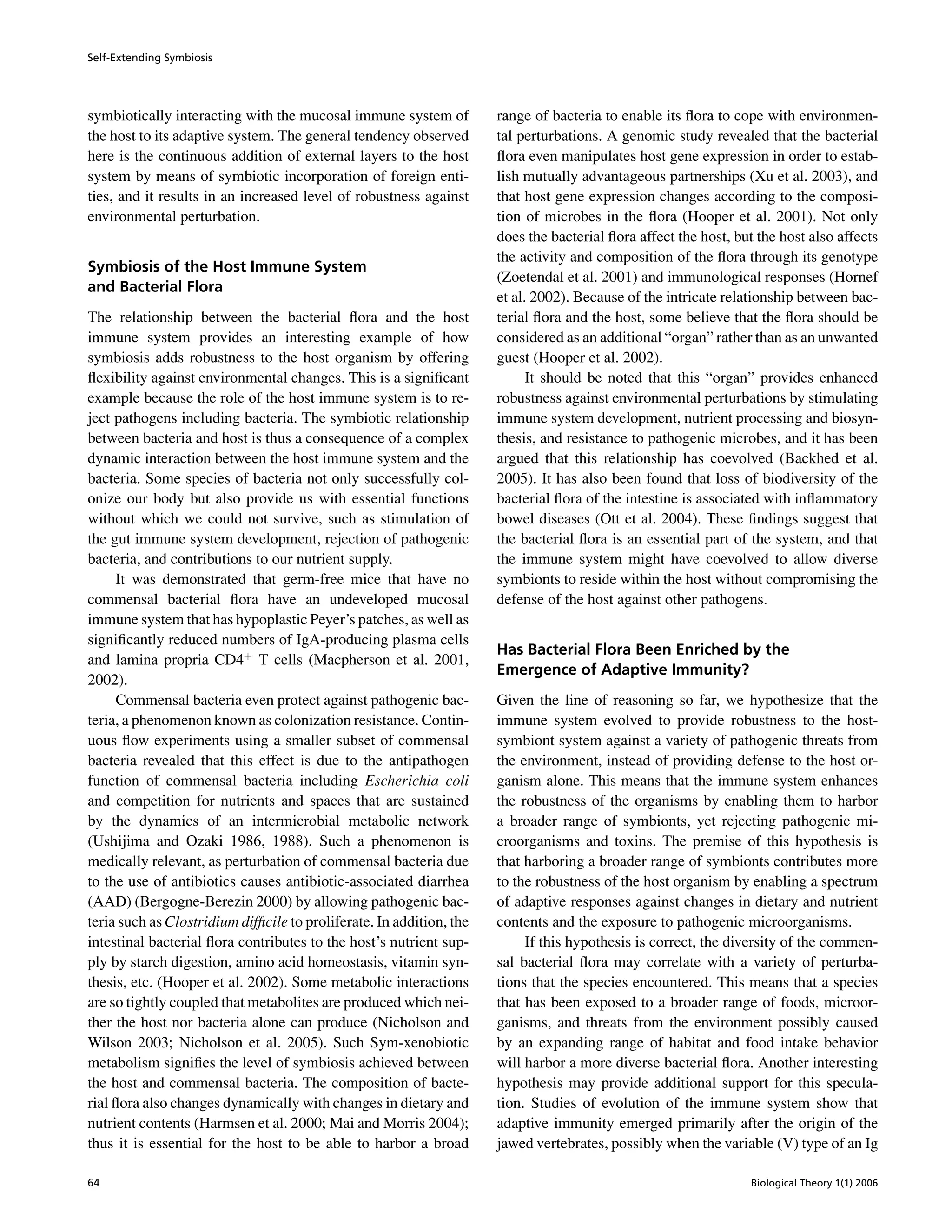 Self-Extending Symbiosis
symbiotically interacting with the mucosal immune system of
the host to its adaptive system. The general tendency observed
here is the continuous addition of external layers to the host
system by means of symbiotic incorporation of foreign enti-
ties, and it results in an increased level of robustness against
environmental perturbation.
Symbiosis of the Host Immune System
and Bacterial Flora
The relationship between the bacterial ﬂora and the host
immune system provides an interesting example of how
symbiosis adds robustness to the host organism by offering
ﬂexibility against environmental changes. This is a signiﬁcant
example because the role of the host immune system is to re-
ject pathogens including bacteria. The symbiotic relationship
between bacteria and host is thus a consequence of a complex
dynamic interaction between the host immune system and the
bacteria. Some species of bacteria not only successfully col-
onize our body but also provide us with essential functions
without which we could not survive, such as stimulation of
the gut immune system development, rejection of pathogenic
bacteria, and contributions to our nutrient supply.
It was demonstrated that germ-free mice that have no
commensal bacterial ﬂora have an undeveloped mucosal
immune system that has hypoplastic Peyer’s patches, as well as
signiﬁcantly reduced numbers of IgA-producing plasma cells
and lamina propria CD4+
T cells (Macpherson et al. 2001,
2002).
Commensal bacteria even protect against pathogenic bac-
teria, a phenomenon known as colonization resistance. Contin-
uous ﬂow experiments using a smaller subset of commensal
bacteria revealed that this effect is due to the antipathogen
function of commensal bacteria including Escherichia coli
and competition for nutrients and spaces that are sustained
by the dynamics of an intermicrobial metabolic network
(Ushijima and Ozaki 1986, 1988). Such a phenomenon is
medically relevant, as perturbation of commensal bacteria due
to the use of antibiotics causes antibiotic-associated diarrhea
(AAD) (Bergogne-Berezin 2000) by allowing pathogenic bac-
teria such as Clostridium difﬁcile to proliferate. In addition, the
intestinal bacterial ﬂora contributes to the host’s nutrient sup-
ply by starch digestion, amino acid homeostasis, vitamin syn-
thesis, etc. (Hooper et al. 2002). Some metabolic interactions
are so tightly coupled that metabolites are produced which nei-
ther the host nor bacteria alone can produce (Nicholson and
Wilson 2003; Nicholson et al. 2005). Such Sym-xenobiotic
metabolism signiﬁes the level of symbiosis achieved between
the host and commensal bacteria. The composition of bacte-
rial ﬂora also changes dynamically with changes in dietary and
nutrient contents (Harmsen et al. 2000; Mai and Morris 2004);
thus it is essential for the host to be able to harbor a broad
range of bacteria to enable its ﬂora to cope with environmen-
tal perturbations. A genomic study revealed that the bacterial
ﬂora even manipulates host gene expression in order to estab-
lish mutually advantageous partnerships (Xu et al. 2003), and
that host gene expression changes according to the composi-
tion of microbes in the ﬂora (Hooper et al. 2001). Not only
does the bacterial ﬂora affect the host, but the host also affects
the activity and composition of the ﬂora through its genotype
(Zoetendal et al. 2001) and immunological responses (Hornef
et al. 2002). Because of the intricate relationship between bac-
terial ﬂora and the host, some believe that the ﬂora should be
considered as an additional “organ” rather than as an unwanted
guest (Hooper et al. 2002).
It should be noted that this “organ” provides enhanced
robustness against environmental perturbations by stimulating
immune system development, nutrient processing and biosyn-
thesis, and resistance to pathogenic microbes, and it has been
argued that this relationship has coevolved (Backhed et al.
2005). It has also been found that loss of biodiversity of the
bacterial ﬂora of the intestine is associated with inﬂammatory
bowel diseases (Ott et al. 2004). These ﬁndings suggest that
the bacterial ﬂora is an essential part of the system, and that
the immune system might have coevolved to allow diverse
symbionts to reside within the host without compromising the
defense of the host against other pathogens.
Has Bacterial Flora Been Enriched by the
Emergence of Adaptive Immunity?
Given the line of reasoning so far, we hypothesize that the
immune system evolved to provide robustness to the host-
symbiont system against a variety of pathogenic threats from
the environment, instead of providing defense to the host or-
ganism alone. This means that the immune system enhances
the robustness of the organisms by enabling them to harbor
a broader range of symbionts, yet rejecting pathogenic mi-
croorganisms and toxins. The premise of this hypothesis is
that harboring a broader range of symbionts contributes more
to the robustness of the host organism by enabling a spectrum
of adaptive responses against changes in dietary and nutrient
contents and the exposure to pathogenic microorganisms.
If this hypothesis is correct, the diversity of the commen-
sal bacterial ﬂora may correlate with a variety of perturba-
tions that the species encountered. This means that a species
that has been exposed to a broader range of foods, microor-
ganisms, and threats from the environment possibly caused
by an expanding range of habitat and food intake behavior
will harbor a more diverse bacterial ﬂora. Another interesting
hypothesis may provide additional support for this specula-
tion. Studies of evolution of the immune system show that
adaptive immunity emerged primarily after the origin of the
jawed vertebrates, possibly when the variable (V) type of an Ig
64 Biological Theory 1(1) 2006
 