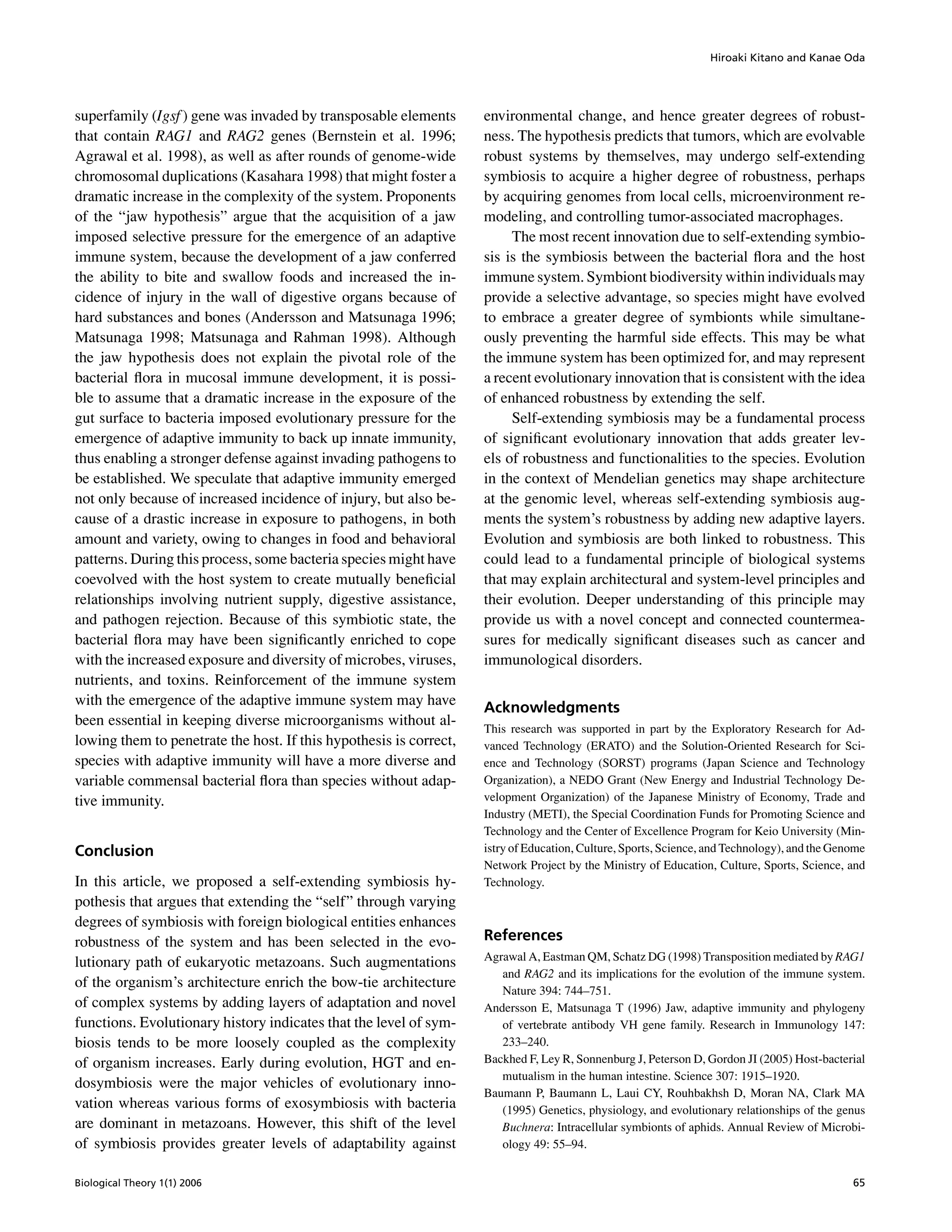 Hiroaki Kitano and Kanae Oda
superfamily (Igsf) gene was invaded by transposable elements
that contain RAG1 and RAG2 genes (Bernstein et al. 1996;
Agrawal et al. 1998), as well as after rounds of genome-wide
chromosomal duplications (Kasahara 1998) that might foster a
dramatic increase in the complexity of the system. Proponents
of the “jaw hypothesis” argue that the acquisition of a jaw
imposed selective pressure for the emergence of an adaptive
immune system, because the development of a jaw conferred
the ability to bite and swallow foods and increased the in-
cidence of injury in the wall of digestive organs because of
hard substances and bones (Andersson and Matsunaga 1996;
Matsunaga 1998; Matsunaga and Rahman 1998). Although
the jaw hypothesis does not explain the pivotal role of the
bacterial ﬂora in mucosal immune development, it is possi-
ble to assume that a dramatic increase in the exposure of the
gut surface to bacteria imposed evolutionary pressure for the
emergence of adaptive immunity to back up innate immunity,
thus enabling a stronger defense against invading pathogens to
be established. We speculate that adaptive immunity emerged
not only because of increased incidence of injury, but also be-
cause of a drastic increase in exposure to pathogens, in both
amount and variety, owing to changes in food and behavioral
patterns. During this process, some bacteria species might have
coevolved with the host system to create mutually beneﬁcial
relationships involving nutrient supply, digestive assistance,
and pathogen rejection. Because of this symbiotic state, the
bacterial ﬂora may have been signiﬁcantly enriched to cope
with the increased exposure and diversity of microbes, viruses,
nutrients, and toxins. Reinforcement of the immune system
with the emergence of the adaptive immune system may have
been essential in keeping diverse microorganisms without al-
lowing them to penetrate the host. If this hypothesis is correct,
species with adaptive immunity will have a more diverse and
variable commensal bacterial ﬂora than species without adap-
tive immunity.
Conclusion
In this article, we proposed a self-extending symbiosis hy-
pothesis that argues that extending the “self” through varying
degrees of symbiosis with foreign biological entities enhances
robustness of the system and has been selected in the evo-
lutionary path of eukaryotic metazoans. Such augmentations
of the organism’s architecture enrich the bow-tie architecture
of complex systems by adding layers of adaptation and novel
functions. Evolutionary history indicates that the level of sym-
biosis tends to be more loosely coupled as the complexity
of organism increases. Early during evolution, HGT and en-
dosymbiosis were the major vehicles of evolutionary inno-
vation whereas various forms of exosymbiosis with bacteria
are dominant in metazoans. However, this shift of the level
of symbiosis provides greater levels of adaptability against
environmental change, and hence greater degrees of robust-
ness. The hypothesis predicts that tumors, which are evolvable
robust systems by themselves, may undergo self-extending
symbiosis to acquire a higher degree of robustness, perhaps
by acquiring genomes from local cells, microenvironment re-
modeling, and controlling tumor-associated macrophages.
The most recent innovation due to self-extending symbio-
sis is the symbiosis between the bacterial ﬂora and the host
immune system. Symbiont biodiversity within individuals may
provide a selective advantage, so species might have evolved
to embrace a greater degree of symbionts while simultane-
ously preventing the harmful side effects. This may be what
the immune system has been optimized for, and may represent
a recent evolutionary innovation that is consistent with the idea
of enhanced robustness by extending the self.
Self-extending symbiosis may be a fundamental process
of signiﬁcant evolutionary innovation that adds greater lev-
els of robustness and functionalities to the species. Evolution
in the context of Mendelian genetics may shape architecture
at the genomic level, whereas self-extending symbiosis aug-
ments the system’s robustness by adding new adaptive layers.
Evolution and symbiosis are both linked to robustness. This
could lead to a fundamental principle of biological systems
that may explain architectural and system-level principles and
their evolution. Deeper understanding of this principle may
provide us with a novel concept and connected countermea-
sures for medically signiﬁcant diseases such as cancer and
immunological disorders.
Acknowledgments
This research was supported in part by the Exploratory Research for Ad-
vanced Technology (ERATO) and the Solution-Oriented Research for Sci-
ence and Technology (SORST) programs (Japan Science and Technology
Organization), a NEDO Grant (New Energy and Industrial Technology De-
velopment Organization) of the Japanese Ministry of Economy, Trade and
Industry (METI), the Special Coordination Funds for Promoting Science and
Technology and the Center of Excellence Program for Keio University (Min-
istry of Education, Culture, Sports, Science, and Technology), and the Genome
Network Project by the Ministry of Education, Culture, Sports, Science, and
Technology.
References
Agrawal A, Eastman QM, Schatz DG (1998) Transposition mediated by RAG1
and RAG2 and its implications for the evolution of the immune system.
Nature 394: 744–751.
Andersson E, Matsunaga T (1996) Jaw, adaptive immunity and phylogeny
of vertebrate antibody VH gene family. Research in Immunology 147:
233–240.
Backhed F, Ley R, Sonnenburg J, Peterson D, Gordon JI (2005) Host-bacterial
mutualism in the human intestine. Science 307: 1915–1920.
Baumann P, Baumann L, Laui CY, Rouhbakhsh D, Moran NA, Clark MA
(1995) Genetics, physiology, and evolutionary relationships of the genus
Buchnera: Intracellular symbionts of aphids. Annual Review of Microbi-
ology 49: 55–94.
Biological Theory 1(1) 2006 65
 
