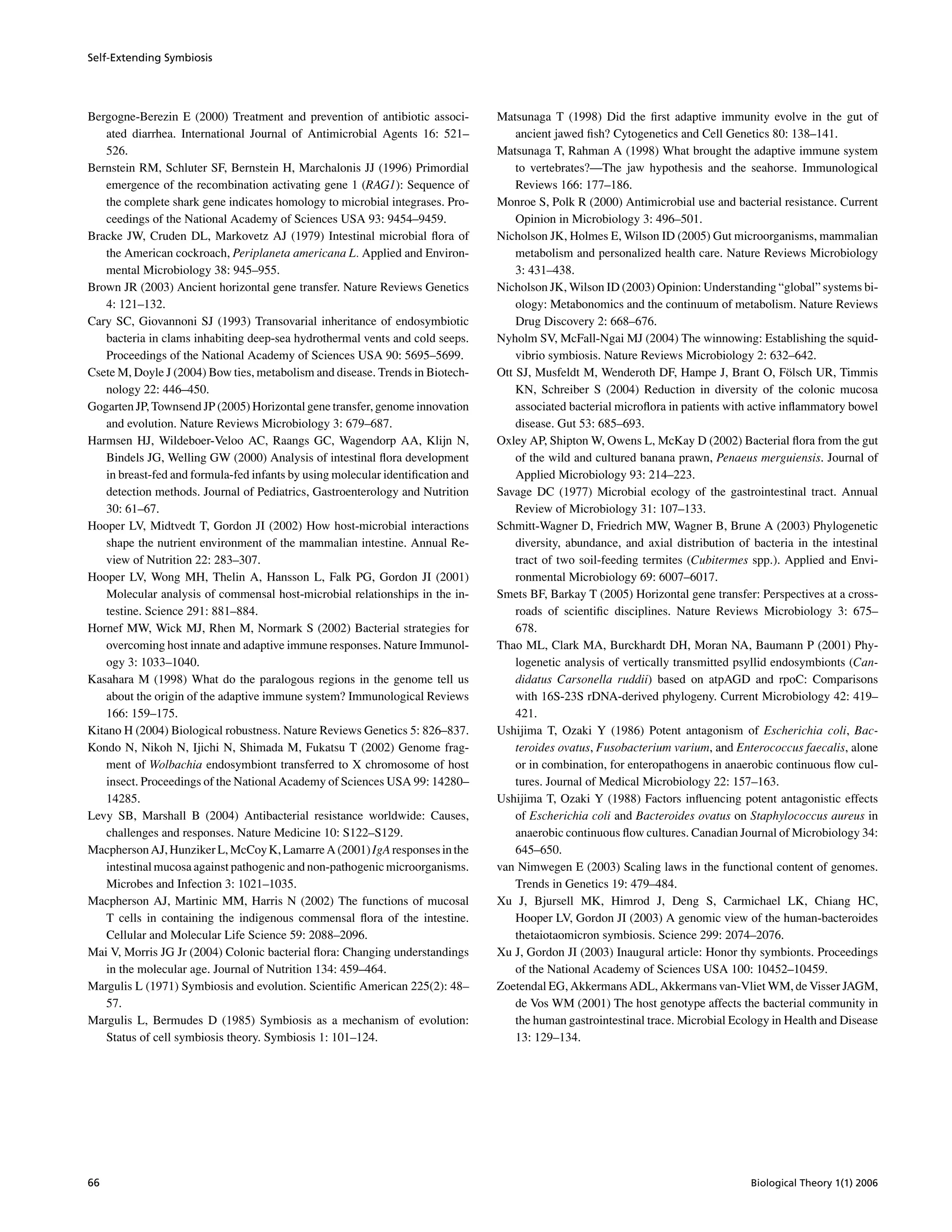 Self-Extending Symbiosis
Bergogne-Berezin E (2000) Treatment and prevention of antibiotic associ-
ated diarrhea. International Journal of Antimicrobial Agents 16: 521–
526.
Bernstein RM, Schluter SF, Bernstein H, Marchalonis JJ (1996) Primordial
emergence of the recombination activating gene 1 (RAG1): Sequence of
the complete shark gene indicates homology to microbial integrases. Pro-
ceedings of the National Academy of Sciences USA 93: 9454–9459.
Bracke JW, Cruden DL, Markovetz AJ (1979) Intestinal microbial ﬂora of
the American cockroach, Periplaneta americana L. Applied and Environ-
mental Microbiology 38: 945–955.
Brown JR (2003) Ancient horizontal gene transfer. Nature Reviews Genetics
4: 121–132.
Cary SC, Giovannoni SJ (1993) Transovarial inheritance of endosymbiotic
bacteria in clams inhabiting deep-sea hydrothermal vents and cold seeps.
Proceedings of the National Academy of Sciences USA 90: 5695–5699.
Csete M, Doyle J (2004) Bow ties, metabolism and disease. Trends in Biotech-
nology 22: 446–450.
Gogarten JP, Townsend JP (2005) Horizontal gene transfer, genome innovation
and evolution. Nature Reviews Microbiology 3: 679–687.
Harmsen HJ, Wildeboer-Veloo AC, Raangs GC, Wagendorp AA, Klijn N,
Bindels JG, Welling GW (2000) Analysis of intestinal ﬂora development
in breast-fed and formula-fed infants by using molecular identiﬁcation and
detection methods. Journal of Pediatrics, Gastroenterology and Nutrition
30: 61–67.
Hooper LV, Midtvedt T, Gordon JI (2002) How host-microbial interactions
shape the nutrient environment of the mammalian intestine. Annual Re-
view of Nutrition 22: 283–307.
Hooper LV, Wong MH, Thelin A, Hansson L, Falk PG, Gordon JI (2001)
Molecular analysis of commensal host-microbial relationships in the in-
testine. Science 291: 881–884.
Hornef MW, Wick MJ, Rhen M, Normark S (2002) Bacterial strategies for
overcoming host innate and adaptive immune responses. Nature Immunol-
ogy 3: 1033–1040.
Kasahara M (1998) What do the paralogous regions in the genome tell us
about the origin of the adaptive immune system? Immunological Reviews
166: 159–175.
Kitano H (2004) Biological robustness. Nature Reviews Genetics 5: 826–837.
Kondo N, Nikoh N, Ijichi N, Shimada M, Fukatsu T (2002) Genome frag-
ment of Wolbachia endosymbiont transferred to X chromosome of host
insect. Proceedings of the National Academy of Sciences USA 99: 14280–
14285.
Levy SB, Marshall B (2004) Antibacterial resistance worldwide: Causes,
challenges and responses. Nature Medicine 10: S122–S129.
Macpherson AJ,Hunziker L,McCoy K,LamarreA(2001)IgA responsesin the
intestinal mucosa against pathogenic and non-pathogenic microorganisms.
Microbes and Infection 3: 1021–1035.
Macpherson AJ, Martinic MM, Harris N (2002) The functions of mucosal
T cells in containing the indigenous commensal ﬂora of the intestine.
Cellular and Molecular Life Science 59: 2088–2096.
Mai V, Morris JG Jr (2004) Colonic bacterial ﬂora: Changing understandings
in the molecular age. Journal of Nutrition 134: 459–464.
Margulis L (1971) Symbiosis and evolution. Scientiﬁc American 225(2): 48–
57.
Margulis L, Bermudes D (1985) Symbiosis as a mechanism of evolution:
Status of cell symbiosis theory. Symbiosis 1: 101–124.
Matsunaga T (1998) Did the ﬁrst adaptive immunity evolve in the gut of
ancient jawed ﬁsh? Cytogenetics and Cell Genetics 80: 138–141.
Matsunaga T, Rahman A (1998) What brought the adaptive immune system
to vertebrates?—The jaw hypothesis and the seahorse. Immunological
Reviews 166: 177–186.
Monroe S, Polk R (2000) Antimicrobial use and bacterial resistance. Current
Opinion in Microbiology 3: 496–501.
Nicholson JK, Holmes E, Wilson ID (2005) Gut microorganisms, mammalian
metabolism and personalized health care. Nature Reviews Microbiology
3: 431–438.
Nicholson JK, Wilson ID (2003) Opinion: Understanding “global” systems bi-
ology: Metabonomics and the continuum of metabolism. Nature Reviews
Drug Discovery 2: 668–676.
Nyholm SV, McFall-Ngai MJ (2004) The winnowing: Establishing the squid-
vibrio symbiosis. Nature Reviews Microbiology 2: 632–642.
Ott SJ, Musfeldt M, Wenderoth DF, Hampe J, Brant O, F¨olsch UR, Timmis
KN, Schreiber S (2004) Reduction in diversity of the colonic mucosa
associated bacterial microﬂora in patients with active inﬂammatory bowel
disease. Gut 53: 685–693.
Oxley AP, Shipton W, Owens L, McKay D (2002) Bacterial ﬂora from the gut
of the wild and cultured banana prawn, Penaeus merguiensis. Journal of
Applied Microbiology 93: 214–223.
Savage DC (1977) Microbial ecology of the gastrointestinal tract. Annual
Review of Microbiology 31: 107–133.
Schmitt-Wagner D, Friedrich MW, Wagner B, Brune A (2003) Phylogenetic
diversity, abundance, and axial distribution of bacteria in the intestinal
tract of two soil-feeding termites (Cubitermes spp.). Applied and Envi-
ronmental Microbiology 69: 6007–6017.
Smets BF, Barkay T (2005) Horizontal gene transfer: Perspectives at a cross-
roads of scientiﬁc disciplines. Nature Reviews Microbiology 3: 675–
678.
Thao ML, Clark MA, Burckhardt DH, Moran NA, Baumann P (2001) Phy-
logenetic analysis of vertically transmitted psyllid endosymbionts (Can-
didatus Carsonella ruddii) based on atpAGD and rpoC: Comparisons
with 16S-23S rDNA-derived phylogeny. Current Microbiology 42: 419–
421.
Ushijima T, Ozaki Y (1986) Potent antagonism of Escherichia coli, Bac-
teroides ovatus, Fusobacterium varium, and Enterococcus faecalis, alone
or in combination, for enteropathogens in anaerobic continuous ﬂow cul-
tures. Journal of Medical Microbiology 22: 157–163.
Ushijima T, Ozaki Y (1988) Factors inﬂuencing potent antagonistic effects
of Escherichia coli and Bacteroides ovatus on Staphylococcus aureus in
anaerobic continuous ﬂow cultures. Canadian Journal of Microbiology 34:
645–650.
van Nimwegen E (2003) Scaling laws in the functional content of genomes.
Trends in Genetics 19: 479–484.
Xu J, Bjursell MK, Himrod J, Deng S, Carmichael LK, Chiang HC,
Hooper LV, Gordon JI (2003) A genomic view of the human-bacteroides
thetaiotaomicron symbiosis. Science 299: 2074–2076.
Xu J, Gordon JI (2003) Inaugural article: Honor thy symbionts. Proceedings
of the National Academy of Sciences USA 100: 10452–10459.
Zoetendal EG, Akkermans ADL, Akkermans van-Vliet WM, de Visser JAGM,
de Vos WM (2001) The host genotype affects the bacterial community in
the human gastrointestinal trace. Microbial Ecology in Health and Disease
13: 129–134.
66 Biological Theory 1(1) 2006
 