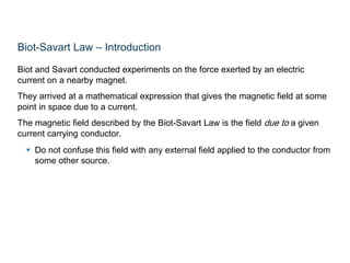 Biot-Savart Law – Introduction
Biot and Savart conducted experiments on the force exerted by an electric
current on a nearby magnet.
They arrived at a mathematical expression that gives the magnetic field at some
point in space due to a current.
The magnetic field described by the Biot-Savart Law is the field due to a given
current carrying conductor.
 Do not confuse this field with any external field applied to the conductor from
some other source.
 
