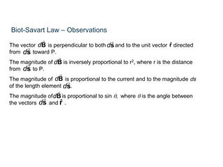 Biot-Savart Law – Observations
The vector is perpendicular to both and to the unit vector directed
from toward P.
The magnitude of is inversely proportional to r2, where r is the distance
from to P.
The magnitude of is proportional to the current and to the magnitude ds
of the length element .
The magnitude of is proportional to sin q, where q is the angle between
the vectors and .
dB rˆ
dB
ds
ds
ds
dB
dB
ds
ds rˆ
 