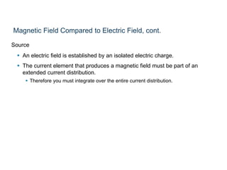 Magnetic Field Compared to Electric Field, cont.
Source
 An electric field is established by an isolated electric charge.
 The current element that produces a magnetic field must be part of an
extended current distribution.
 Therefore you must integrate over the entire current distribution.
 