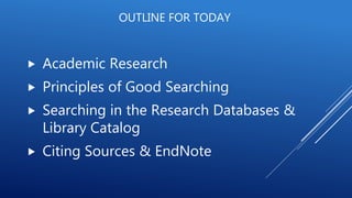 OUTLINE FOR TODAY
 Academic Research
 Principles of Good Searching
 Searching in the Research Databases &
Library Catalog
 Citing Sources & EndNote
 