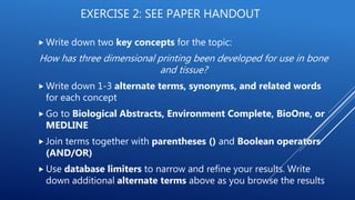 EXERCISE 2: SEE PAPER HANDOUT
 Write down two key concepts for the topic:
How has three dimensional printing been developed for use in bone
and tissue?
 Write down 1-3 alternate terms, synonyms, and related words
for each concept
 Go to Biological Abstracts, Environment Complete, BioOne, or
MEDLINE
 Join terms together with parentheses () and Boolean operators
(AND/OR)
 Use database limiters to narrow and refine your results. Write
down additional alternate terms above as you browse the results
 