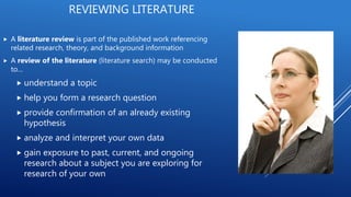  A literature review is part of the published work referencing
related research, theory, and background information
 A review of the literature (literature search) may be conducted
to…
 understand a topic
 help you form a research question
 provide confirmation of an already existing
hypothesis
 analyze and interpret your own data
 gain exposure to past, current, and ongoing
research about a subject you are exploring for
research of your own
REVIEWING LITERATURE
 