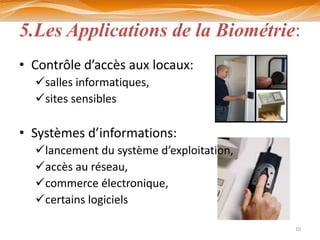 5.Les Applications de la Biométrie:
• Contrôle d’accès aux locaux:
  salles informatiques,
  sites sensibles

• Systèmes d’informations:
  lancement du système d’exploitation,
  accès au réseau,
  commerce électronique,
  certains logiciels

                                          10
 