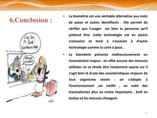 •   La biométrie est une véritable alternative aux mots
6.Conclusion :       de passe et autres identifiants . Elle permet de
                     vérifier que l’usager est bien la personne qu’il
                     prétend être .Cette technologie est en pleine
                     croissance   et   tend   à   s’associer    à   d’autre
                     technologie comme la carte à puce.
                 •   La biométrie présente malheureusement un
                     inconvénient majeur , en effet aucune des mesures
                     utilisées ne se révèle être totalement exacte car il
                     s’agit bien là d’une des caractéristiques majeurs de
                     tout   organisme    vivant    :   on      s’adopte   à
                     l’environnement ,on vieillit , on subit des
                     traumatismes plus ou moins importants , bref on
                     évolue et les mesures changent.


                                                                          12
 