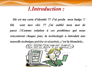 1.Introduction :
  Où est ma carte d’identité ?? J’ai perdu mon badge !!
Où     sont mes clés ?? j’ai oublié mon mot de
passe !!Comme solution à ces problèmes qui nous
rencontrent chaque jour, la technologie a introduit une
nouvelle technique précise et sécurisée, c’est la biométrie..




                                                                3
 