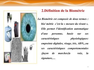 2.Définition de la Biométrie

La Biométrie est composée de deux termes :
  bio/ métrie c’est la « mesure du vivant ».
  Elle permet l’identification automatique
  d’une    personne,     basée     sur     ses
  caractéristiques            physiologiques:
  empreinte digitales, visage, iris, ADN,..ou
  ses caractéristiques comportementales
  :façon   de    marcher,la        voix,    la
  signature,…


                                             4
 