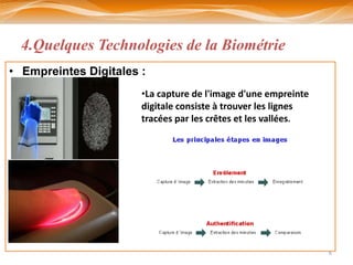 4.Quelques Technologies de la Biométrie
• Empreintes Digitales :
                       •La capture de l'image d'une empreinte
                       digitale consiste à trouver les lignes
                       tracées par les crêtes et les vallées.




                                                                6
 