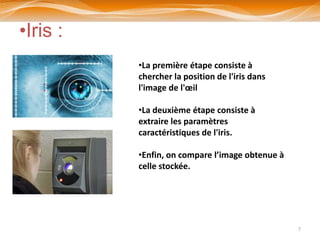 •Iris :
          •La première étape consiste à
          chercher la position de l'iris dans
          l'image de l'œil

          •La deuxième étape consiste à
          extraire les paramètres
          caractéristiques de l'iris.

          •Enfin, on compare l’image obtenue à
          celle stockée.




                                                 7
 