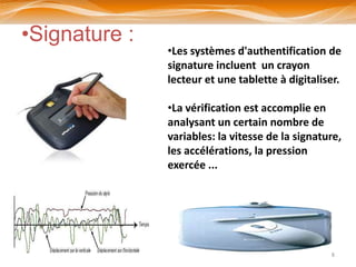 •Signature :
               •Les systèmes d'authentification de
               signature incluent un crayon
               lecteur et une tablette à digitaliser.

               •La vérification est accomplie en
               analysant un certain nombre de
               variables: la vitesse de la signature,
               les accélérations, la pression
               exercée ...




                                                  8
 