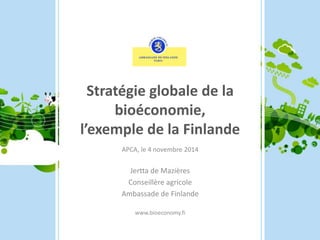Stratégie globale de la 
bioéconomie, 
l’exemple de la Finlande 
APCA, le 4 novembre 2014 
Jertta de Mazières 
Conseillère agricole 
Ambassade de Finlande 
www.bioeconomy.fi 
 