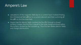 Ampere’s Law
 calculations of the magnetic field due to a current have involved finding
the infinitesimal field 𝑑𝐵due to a current element and then summing all
the 𝑑𝐵’s to find the total field.
 Gauss’s law for electric fields involves the flux 𝐸of through a closed
surface; it states that this flux is equal to the total charge enclosed within
the surface, divided by the constant 𝜀0. Thus this law relates electric fields
and charge distributions.
 