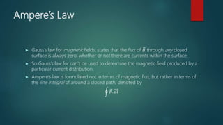Ampere’s Law
 Gauss’s law for magnetic fields, states that the flux of 𝐵 through any closed
surface is always zero, whether or not there are currents within the surface.
 So Gauss’s law for can’t be used to determine the magnetic field produced by a
particular current distribution.
 Ampere’s law is formulated not in terms of magnetic flux, but rather in terms of
the line integral of around a closed path, denoted by
𝐵. 𝑑𝑙
 