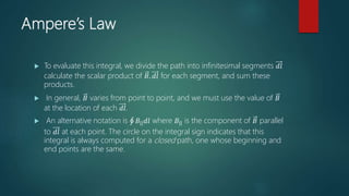 Ampere’s Law
 To evaluate this integral, we divide the path into infinitesimal segments 𝑑𝑙
calculate the scalar product of 𝐵. 𝑑𝑙 for each segment, and sum these
products.
 In general, 𝐵 varies from point to point, and we must use the value of 𝐵
at the location of each 𝑑𝑙.
 An alternative notation is 𝐵|| 𝑑𝑙 where 𝐵|| is the component of 𝐵 parallel
to 𝑑𝑙 at each point. The circle on the integral sign indicates that this
integral is always computed for a closed path, one whose beginning and
end points are the same.
 