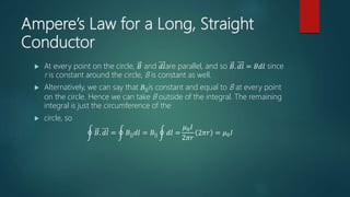 Ampere’s Law for a Long, Straight
Conductor
 At every point on the circle, 𝐵 and 𝑑𝑙are parallel, and so 𝐵. 𝑑𝑙 = 𝐵𝑑𝑙 since
r is constant around the circle, B is constant as well.
 Alternatively, we can say that 𝐵||is constant and equal to B at every point
on the circle. Hence we can take B outside of the integral. The remaining
integral is just the circumference of the
 circle, so
𝐵. 𝑑𝑙 = 𝐵|| 𝑑𝑙 = 𝐵|| 𝑑𝑙 =
𝜇0 𝐼
2𝜋𝑟
2𝜋𝑟 = 𝜇0 𝐼
 