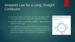 Ampere’s Law for a Long, Straight
Conductor
 Now the situation is the same, but the integration path
now goes around the circle in the opposite direction.
 Now 𝐵 and 𝑑𝑙 are antiparallel, so𝐵. 𝑑𝑙 = −𝐵𝑑𝑙 and the line
integral equals −𝜇0 𝐼.
 Thus 𝐵. 𝑑𝑙 equals 𝜇0multiplied by the current passing
through the area bounded by the integration path, with a
positive or negative sign depending on the direction of
the current relative to the direction of integration.
 