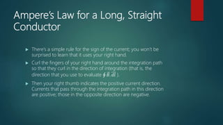 Ampere’s Law for a Long, Straight
Conductor
 There’s a simple rule for the sign of the current; you won’t be
surprised to learn that it uses your right hand.
 Curl the fingers of your right hand around the integration path
so that they curl in the direction of integration (that is, the
direction that you use to evaluate 𝐵. 𝑑𝑙 ).
 Then your right thumb indicates the positive current direction.
Currents that pass through the integration path in this direction
are positive; those in the opposite direction are negative.
 