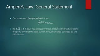 Ampere’s Law: General Statement
 Our statement of Ampere’s law is then
𝐵. 𝑑𝑙 = 𝜇0 𝐼𝑒𝑛𝑐𝑙
 If 𝐵. 𝑑𝑙 = 0, it does not necessarily mean that 𝐵 = 0everywhere along
the path, only that the total current through an area bounded by the
path is zero.
 