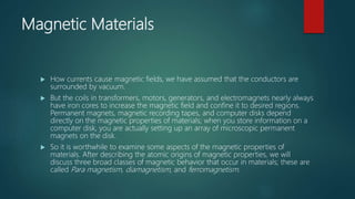 Magnetic Materials
 How currents cause magnetic fields, we have assumed that the conductors are
surrounded by vacuum.
 But the coils in transformers, motors, generators, and electromagnets nearly always
have iron cores to increase the magnetic field and confine it to desired regions.
Permanent magnets, magnetic recording tapes, and computer disks depend
directly on the magnetic properties of materials; when you store information on a
computer disk, you are actually setting up an array of microscopic permanent
magnets on the disk.
 So it is worthwhile to examine some aspects of the magnetic properties of
materials. After describing the atomic origins of magnetic properties, we will
discuss three broad classes of magnetic behavior that occur in materials; these are
called Para magnetism, diamagnetism, and ferromagnetism.
 
