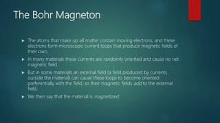 The Bohr Magneton
 The atoms that make up all matter contain moving electrons, and these
electrons form microscopic current loops that produce magnetic fields of
their own.
 In many materials these currents are randomly oriented and cause no net
magnetic field.
 But in some materials an external field (a field produced by currents
outside the material) can cause these loops to become oriented
preferentially with the field, so their magnetic fields add to the external
field.
 We then say that the material is magnetized.
 
