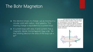 The Bohr Magneton
 the electron (mass m, charge −𝑒) as moving in a
circular orbit with radius r and speed 𝑣. This
moving charge is equivalent to a current loop.
 A current loop with area A and current I has a
magnetic dipole moment𝜇given by𝜇 = 𝐼𝐴. for
the orbiting electron the area of the loop is𝐴 =
𝜋𝑟2
 
